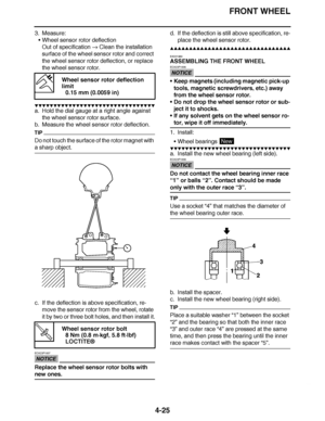 Page 198
haha FRONT WHEEL
4-25
3. Measure: Wheel sensor rotor deflection
Out of specification   Clean the installation 
surface of the wheel sensor rotor and correct 
the wheel sensor rotor deflection, or replace 
the wheel sensor rotor.
▼▼▼▼ ▼ ▼▼▼ ▼▼▼▼▼ ▼ ▼ ▼▼▼▼ ▼ ▼▼▼▼ ▼ ▼▼▼ ▼▼▼▼
a. Hold the dial gauge at a right angle against 
the wheel sensor rotor surface.
b. Measure the wheel sensor rotor deflection.
TIP
Do not touch the surface of the rotor magnet with 
a sharp object.
c. If the deflection is above...