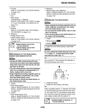 Page 206
haha REAR WHEEL
4-33
 Oil seal
Refer to  “CHECKING THE FRONT WHEEL ” 
on page 4-23.
2. Check: Tire
 Rear wheel
Damage/wear   Replace.
Refer to  “CHECKING THE TIRES ” on page 
3-17 and “ CHECKING THE WHEELS ” on 
page 3-16.
3. Check: Spokes
Refer to  “CHECKING AND TIGHTENING 
THE SPOKES ” on page 3-16.
4. Measure:
Radial wheel runout
 Lateral wheel runout
Refer to  “CHECKING THE FRONT WHEEL ” 
on page 4-23.
EAS22200
MAINTENANCE OF THE REAR WHEEL 
SENSOR AND SENSOR ROTOR
NOTICE
ECA23P1016
 Handle...