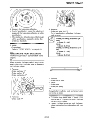 Page 217
haha FRONT BRAKE
4-44
d. Measure the brake disc deflection.
e. If out of specification, repeat the adjustment  steps until the brake disc deflection is within 
specification.
f. If the brake disc deflection cannot be brought  within specification, replace the brake disc 
and brake disc bolts.
▲▲▲▲ ▲ ▲▲▲ ▲▲▲▲▲ ▲ ▲ ▲▲▲▲ ▲ ▲▲▲▲ ▲ ▲▲▲ ▲▲▲▲
6. Install: Front wheel
Refer to  “FRONT WHEEL ” on page 4-20.
EAS22271
REPLACING THE FRONT BRAKE PADS
The following procedure applies to both brake 
calipers.
TIP
When...