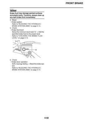 Page 223
haha FRONT BRAKE
4-50
NOTICE
ECA13540
Brake fluid may damage painted surfaces 
and plastic parts. Therefore, always clean up 
any spilt brake fluid immediately.
4. Bleed: Brake system
Refer to  “BLEEDING THE HYDRAULIC 
BRAKE SYSTEM (ABS)”  on page 3-14.
5. Check:
Brake fluid level
Below the minimum level mark  “a”  Add the 
specified brake fluid to the proper level.
Refer to  “CHECKING THE BRAKE FLUID 
LEVEL ” on page 3-13.
6. Check: Brake lever operation
Soft or spongy feeling   Bleed the brake...