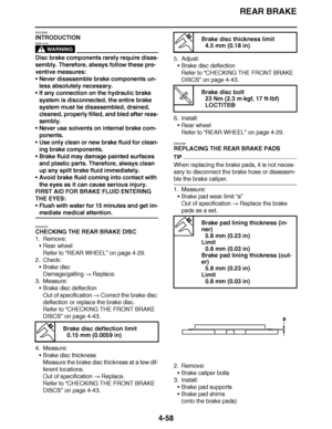 Page 231
haha REAR BRAKE
4-58
EAS22561
INTRODUCTION
WARNING
EWA14101
Disc brake components rarely require disas-
sembly. Therefore, always follow these pre-
ventive measures:
 Never disassemble brake components un-
less absolutely necessary.
 If any connection on the hydraulic brake 
system is disconnected, the entire brake 
system must be disassembled, drained, 
cleaned, properly filled, and bled after reas-
sembly.
 Never use solvents on internal brake com-
ponents.
 Use only clean or new brake fluid for...