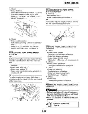 Page 235
haha REAR BRAKE
4-62
7. Check: Brake fluid level
Below the minimum level mark  “a”  Add the 
specified brake fluid to the proper level.
Refer to  “CHECKING THE BRAKE FLUID 
LEVEL ” on page 3-13.
8. Check: Brake pedal operation
Soft or spongy feeling   Bleed the brake sys-
tem.
Refer to  “BLEEDING THE HYDRAULIC 
BRAKE SYSTEM (ABS)”  on page 3-14.
EAS22700
REMOVING THE REAR BRAKE MASTER 
CYLINDER
TIP
Before removing the rear brake master cylinder, 
drain the brake fluid from the entire brake sys-
tem....