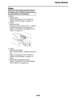 Page 237
haha REAR BRAKE
4-64
NOTICE
ECA13540
Brake fluid may damage painted surfaces 
and plastic parts. Therefore, always clean up 
any spilt brake fluid immediately.
4. Bleed: Brake system
Refer to  “BLEEDING THE HYDRAULIC 
BRAKE SYSTEM (ABS)”  on page 3-14.
5. Check:
Brake fluid level
Below the minimum level mark  “a”  Add the 
specified brake fluid to the proper level.
Refer to  “CHECKING THE BRAKE FLUID 
LEVEL ” on page 3-13.
6. Check: Brake pedal operation
Soft or spongy feeling   Bleed the brake sys-...