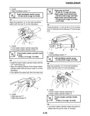 Page 252
haha HANDLEBAR
4-79
4. Install: Right handlebar switch  “1”
TIP
Align the projection “a” on the right handlebar 
switch with the hole  “b” on the handlebar.
5. Install: Front brake master cylinder assembly
 Front brake master cylinder holder  “1”
TIP
Install the brake master cylinder holder with the 
“UP ” mark facing up.
 Align the mating surfaces of the brake master 
cylinder holder with the punch mark  “a” on the 
handlebar.
 First, tighten the upper bolt, then the lower bolt.
6. Install:...