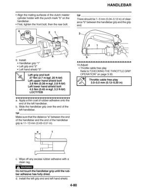 Page 253
haha HANDLEBAR
4-80
 Align the mating surfaces of the clutch master 
cylinder holder with the punch mark  “b” on the 
handlebar.
 First, tighten the front bolt, then the rear bolt.
9. Install: Handlebar grip “1”
 Left grip end  “2”
 Left hand shield  “3”
▼▼▼▼ ▼ ▼▼▼▼▼▼▼▼ ▼ ▼ ▼▼▼▼ ▼ ▼▼▼▼ ▼ ▼▼▼ ▼▼▼▼
a. Apply a thin coat of rubber adhesive onto the 
end of the left handlebar.
b. Slide the handlebar grip over the end of the  left handlebar.
TIP
Make sure that the distance  “a” between the end 
of the...