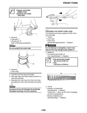 Page 258
haha FRONT FORK
4-85
4. Remove: Dust seal  “1”
 Oil seal clip “2”
(with a flat-head screwdriver)
NOTICE
ECA23P1033
Do not scratch the outer tube.
5. Remove:
Outer tube
▼▼▼▼ ▼ ▼▼▼ ▼▼▼▼▼ ▼ ▼ ▼▼▼▼ ▼ ▼▼▼▼ ▼ ▼▼▼ ▼▼▼▼
a. Hold the front fork leg horizontally.
b. Securely clamp the brake caliper bracket in a 
vise with soft jaws.
c. Separate the outer tube from the inner tube  by pulling the outer tube forcefully but careful-
ly.
NOTICE
ECA23P1062
Excessive force will damage the bushings. 
Damaged bushings...