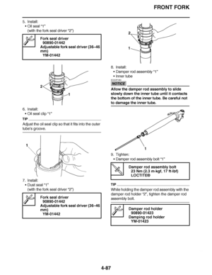 Page 260
haha FRONT FORK
4-87
5. Install: Oil seal  “1”
(with the fork seal driver  “2”)
6. Install: Oil seal clip “1”
TIP
Adjust the oil seal clip so that it fits into the outer 
tube’ s groove.
7. Install: Dust seal  “1”
(with the fork seal driver  “2”) 8. Install:
Damper rod assembly  “1”
 Inner tube
NOTICE
ECA23P1063
Allow the damper rod assembly to slide 
slowly down the inner tube until it contacts 
the bottom of the inner tube. Be careful not 
to damage the inner tube.
9. Tighten:
Damper rod...