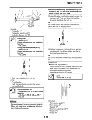 Page 261
haha FRONT FORK
4-88
10.Install: Rod puller “1”
 Rod puller attachment  “2”
(onto the damper rod  “3”)
11.Fully compress the front fork leg.
12.Fill: Front fork leg
(with the specified amount of the recom-
mended fork oil)
NOTICE
ECA14230
Be sure to use the recommended fork oil. 
Other oils may have an adverse effect on 
front fork performance. 
When disassembling and assembling the 
front fork leg, do not allow any foreign ma-
terial to enter the front fork.
13.After filling the front fork leg,...