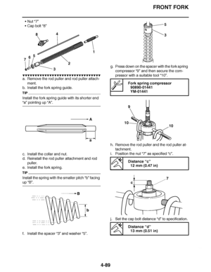 Page 262
haha FRONT FORK
4-89
 Nut “7”
 Cap bolt “8”
▼▼▼▼ ▼ ▼▼▼ ▼▼▼▼▼ ▼ ▼ ▼▼▼▼ ▼ ▼▼▼▼ ▼ ▼▼▼ ▼▼▼▼
a. Remove the rod puller and rod puller attach-
ment.
b. Install the fork spring guide.
TIP
Install the fork spring guide with its shorter end 
“a”  pointing up  “A”.
c. Install the collar and nut.
d. Reinstall the rod puller attachment and rod  puller.
e. Install the fork spring.
TIP
Install the spring with the smaller pitch “b”  facing 
up “B”.
f. Install the spacer “3” and washer “5”. g. Press down on the spacer...