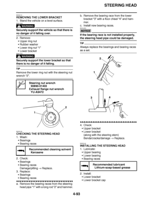 Page 266
haha STEERING HEAD
4-93
EAS23110
REMOVING THE LOWER BRACKET
1. Stand the vehicle on a level surface.
WARNING
EWA13120
Securely support the vehicle so that there is 
no danger of it falling over.
2. Remove: Upper ring nut
 Rubber washer
 Lower ring nut  “1”
 Lower bracket
WARNING
EWA13730
Securely support the lower bracket so that 
there is no danger of it falling.
TIP
Remove the lower ring nut with the steering nut 
wrench  “2”.
EAS23120
CHECKING THE STEERING HEAD
1. Wash: Bearings
 Bearing races...