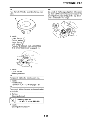 Page 267
haha STEERING HEAD
4-94
TIP
Face the hole “a”  in the lower bracket cap rear-
ward.
3. Install:
Lower ring nut  “1”
 Rubber washer  “2”
 Upper ring nut  “3”
 Lock washer  “4”
Refer to  “CHECKING AND ADJUSTING 
THE STEERING HEAD ” on page 3-19.
4. Install: Upper bracket
 Steering stem nut
TIP
Temporarily tighten the steering stem nut.
5. Install:
Front fork legs
Refer to  “FRONT FORK ” on page 4-81.
TIP
Temporarily tighten the upper and lower bracket 
pinch bolts.
6. Tighten:
Steering stem nut
7....