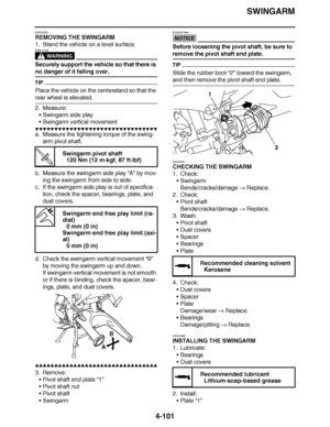 Page 274
haha SWINGARM
4-101
EAS23350
REMOVING THE SWINGARM
1. Stand the vehicle on a level surface.
WARNING
EWA13120
Securely support the vehicle so that there is 
no danger of it falling over.
TIP
Place the vehicle on the centerstand so that the 
rear wheel is elevated.
2. Measure: Swingarm side play
 Swingarm vertical movement
▼▼▼▼ ▼ ▼▼▼ ▼▼▼▼▼ ▼ ▼ ▼▼▼▼ ▼ ▼▼▼▼ ▼ ▼▼▼ ▼▼▼▼
a. Measure the tightening torque of the swing-
arm pivot shaft.
b. Measure the swingarm side play  “A” by mov-
ing the swingarm from side...