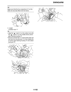 Page 275
haha SWINGARM
4-102
TIP
Make sure that the four projections  “a” on the 
plate are securely fitted onto the frame.
3. Install:
Rubber boot  “1”
TIP
Align the  “” mark  “a” on the rubber boot with 
the “”  mark “b” on the middle driven pinion 
gear bearing housing  “2”.
 Be sure to fit the lips “c”  on the ends of the rub-
ber boot into the grooves “d”  in the middle driv-
en pinion gear bearing housing  “2” and rubber 
boot joint  “3”.
a
a
1
a
b
d
2 1
c
d
3
1 c  