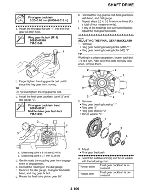 Page 282
haha SHAFT DRIVE
4-109
▼▼▼▼ ▼ ▼▼▼ ▼▼▼▼▼ ▼ ▼ ▼▼▼▼ ▼ ▼▼▼▼ ▼ ▼▼▼ ▼▼▼▼
a. Install the ring gear fix bolt  “1”, into the final 
gear oil drain hole.
b. Finger tighten the ring gear fix bolt until it  stops the ring gear from moving.
TIP
Do not overtighten the ring gear fix bolt.
c. Install the final gear backlash band  “2” and 
dial gauge  “3”.
d. Gently rotate the coupling gear from engage- ment to engagement.
e. Record the reading on the dial gauge.
f. Remove the dial gauge, final gear backlash  band, and...