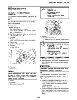 Page 296
haha ENGINE INSPECTION
5-1
EAS23P1087
ENGINE INSPECTION
EAS20710
MEASURING THE COMPRESSION 
PRESSURE
The following procedure applies to all of the cyl-
inders.
TIP
Insufficient compression pressure will result in a 
loss of performance.
1. Measure: Valve clearance
Out of specification   Adjust.
Refer to  “ADJUSTING THE VALVE CLEAR-
ANCE”  on page 3-5.
2. Start the engine, warm it up for several min-
utes, and then turn it off.
3. Remove: Air filter case
Refer to  “GENERAL CHASSIS ” on page 4-1.
4....