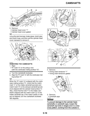 Page 311
haha CAMSHAFTS
5-16
9. Remove: Cylinder head cover  “1”
 Cylinder head cover gasket
TIP
Lift up the wire harness, brake pipes, clutch pipe, 
and clutch hose, and then pull the cylinder head 
cover rearward to remove it.
EAS23810
REMOVING THE CAMSHAFTS
1. Align:
“ K”  mark  “a” on the pickup rotor
(with the crankcase mating surface  “b”)
▼▼▼▼ ▼ ▼▼▼▼▼▼▼▼ ▼ ▼ ▼▼▼▼ ▼ ▼▼▼▼ ▼ ▼▼▼ ▼▼▼▼
a. Turn the crankshaft clockwise.
b. Align the “K”  mark “a” with the crankcase mat-
ing surface “b”.
TIP
When the “K”...