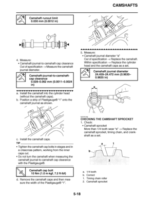 Page 313
haha CAMSHAFTS
5-18
4. Measure: Camshaft-journal-to-camshaft-cap clearance
Out of specification   Measure the camshaft 
journal diameter.
▼▼▼▼ ▼ ▼▼▼ ▼▼▼▼▼ ▼ ▼ ▼▼▼▼ ▼ ▼▼▼▼ ▼ ▼▼▼ ▼▼▼▼
a. Install the camshaft into the cylinder head 
(without the camshaft caps).
b. Position a strip of Plastigauge ® “1” onto the 
camshaft journal as shown.
c. Install the camshaft caps.
TIP
 Tighten the camshaft cap bolts in stages and in 
a crisscross pattern, working from the inner 
caps out.
 Do not turn the camshaft...