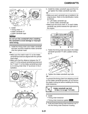 Page 316
haha CAMSHAFTS
5-21
5. Install: Timing chain “1”
 Intake camshaft  “2”
 Intake camshaft caps
NOTICE
ECA23P1073
Do not turn the crankshaft when installing 
the camshaft to avoid damage or improper 
valve timing.
▼▼▼▼ ▼ ▼▼▼ ▼▼▼▼▼ ▼ ▼ ▼▼▼▼ ▼ ▼▼▼▼ ▼ ▼▼▼ ▼▼▼▼
a. Install the timing chain onto intake camshaft 
sprocket, and then install the intake camshaft 
onto the cylinder head.
TIP
Make sure the match mark “a”  on the intake 
camshaft sprocket are aligned with the cylinder 
head edge.
 Make sure that...