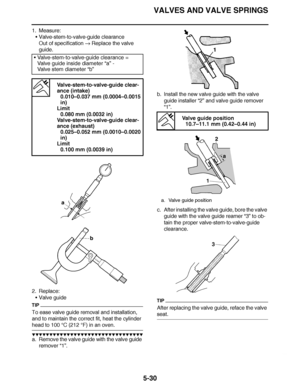 Page 325
haha VALVES AND VALVE SPRINGS
5-30
1. Measure: Valve-stem-to-valve-guide clearance
Out of specification   Replace the valve 
guide.
2. Replace: Valve guide
TIP
To ease valve guide removal and installation, 
and to maintain the correct fit, heat the cylinder 
head to 100  °C (212  °F) in an oven.
▼▼▼▼ ▼ ▼▼▼ ▼▼▼▼▼ ▼ ▼ ▼▼▼▼ ▼ ▼▼▼▼ ▼ ▼▼▼ ▼▼▼▼
a. Remove the valve guide with the valve guide 
remover “1”. b. Install the new valve guide with the valve 
guide installer  “2” and valve guide remover 
“1”.
c....