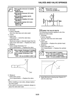 Page 326
haha VALVES AND VALVE SPRINGS
5-31
▲▲▲▲ ▲ ▲▲▲ ▲▲▲▲▲ ▲ ▲ ▲▲▲▲ ▲ ▲▲▲▲ ▲ ▲▲▲ ▲▲▲▲
3. Eliminate: Carbon deposits
(from the valve face and valve seat)
4. Check: Valve face
Pitting/wear   Grind the valve face.
 Valve stem end
Mushroom shape or diameter larger than the 
body of the valve stem   Replace the valve.
5. Measure: Valve margin thickness D  “a”
Out of specification   Replace the valve.
6. Measure: Valve stem runout
Out of specification   Replace the valve.
TIP
When installing a new valve,...