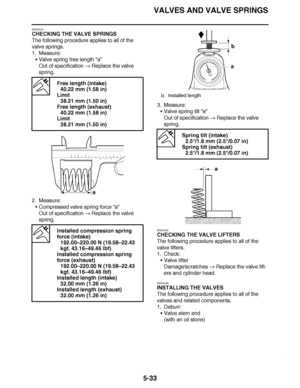 Page 328
haha VALVES AND VALVE SPRINGS
5-33
EAS24310
CHECKING THE VALVE SPRINGS
The following procedure applies to all of the 
valve springs.
1. Measure: Valve spring free length  “a”
Out of specification   Replace the valve 
spring.
2. Measure: Compressed valve spring force  “a”
Out of specification   Replace the valve 
spring. 3. Measure:
Valve spring tilt  “a”
Out of specification   Replace the valve 
spring.
EAS24320
CHECKING THE VALVE LIFTERS
The following procedure applies to all of the 
valve lifters....