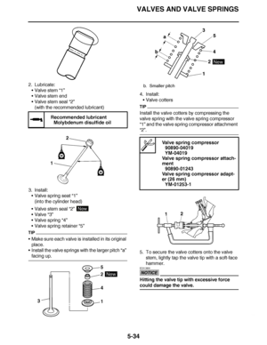 Page 329
haha VALVES AND VALVE SPRINGS
5-34
2. Lubricate: Valve stem “1”
 Valve stem end
 Valve stem seal  “2”
(with the recommended lubricant)
3. Install: Valve spring seat “1”
(into the cylinder head)
 Valve stem seal  “2” 
 Valve  “3”
 Valve spring “4”
 Valve spring retainer “5”
TIP
Make sure each valve is installed in its original 
place.
 Install the valve springs with the larger pitch  “a” 
facing up. 4. Install:
Valve cotters
TIP
Install the valve cotters by compressing the 
valve spring with...