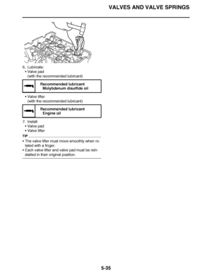 Page 330
haha VALVES AND VALVE SPRINGS
5-35
6. Lubricate: Valve pad
(with the recommended lubricant)
 Valve lifter
(with the recommended lubricant)
7. Install: Valve pad
 Valve lifter
TIP
The valve lifter must move smoothly when ro-
tated with a finger.
 Each valve lifter and valve pad must be rein-
stalled in their original position.
  Recommended lubricant
Molybdenum disulfide oil
  Recommended lubricant
Engine oil  