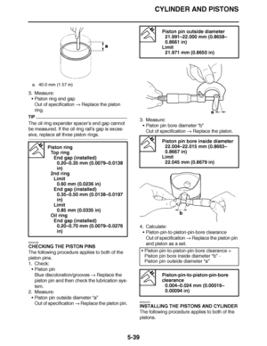 Page 334
haha CYLINDER AND PISTONS
5-39
3. Measure: Piston ring end gap
Out of specification   Replace the piston 
ring.
TIP
The oil ring expander spacer ’s end gap cannot 
be measured. If the oil ring rail ’s gap is exces-
sive, replace all three piston rings.
EAS24440
CHECKING THE PISTON PINS
The following procedure applies to both of the 
piston pins.
1. Check:
Piston pin
Blue discoloration/grooves   Replace the 
piston pin and then check the lubrication sys-
tem.
2. Measure:
Piston pin outside diameter...