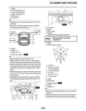 Page 335
haha CYLINDER AND PISTONS
5-40
1. Install: Oil ring expander “1”
 Lower oil ring rail  “2”
 Upper oil ring rail  “3”
 2nd ring “4”
 Top ring “5”
TIP
Install the oil ring expander as shown in the il-
lustration.
 Be sure to install the piston rings so that the 
manufacturer marks face up.
2. Install: Piston  “1”
 Piston pin  “2”
 Piston pin clips  “3” 
TIP
Apply engine oil onto the piston pin.
 Make sure the punch mark  “a” on the piston 
points towards the exhaust side of the engine.
...