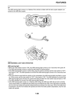 Page 35
haha FEATURES
1-26
TIP
The ABS warning light comes on or flashes if the vehicle is ridden with the test coupler adapter con-
nected to the ABS test coupler.
EAS23P1065
ABS WARNING LIGHT AND OPERATION
ABS warning light
 When the main switch is set to  “ON ”, the ABS warning light comes on for 2 seconds, then goes off.
 The ABS warning light comes on while the start switch is being pushed.
 If the ABS warning light comes on while riding, stop the vehicle, and then set the main switch to  “OFF ”, 
then...