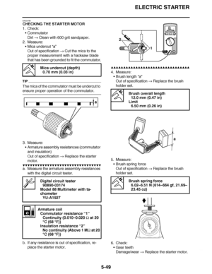 Page 344
haha ELECTRIC STARTER
5-49
EAS24790
CHECKING THE STARTER MOTOR
1. Check: Commutator
Dirt   Clean with 600 grit sandpaper.
2. Measure:
Mica undercut  “a”
Out of specification   Cut the mica to the 
proper measurement with a hacksaw blade 
that has been grounded to fit the commutator.
TIP
The mica of the commutator must be undercut to 
ensure proper operation of the commutator.
3. Measure: Armature assembly resistances (commutator 
and insulation)
Out of specification   Replace the starter 
motor.
▼▼▼▼...