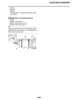 Page 345
haha ELECTRIC STARTER
5-50
7. Check: Bearing
 Oil seal
Damage/wear   Replace the starter motor 
front cover.
EAS24800
ASSEMBLING THE STARTER MOTOR
1. Install: Starter motor yoke “1”
 Starter motor front cover  “2”
 Starter motor rear cover  “3”
TIP
Align the match marks “a”  on the starter motor 
yoke with the match marks  “b” on the starter mo-
tor front and rear covers.
a
a
bb
213  