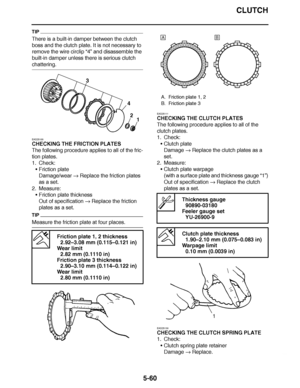 Page 355
haha CLUTCH
5-60
TIP
There is a built-in damper between the clutch 
boss and the clutch plate. It is not necessary to 
remove the wire circlip  “4” and disassemble the 
built-in damper unless there is serious clutch 
chattering.
EAS25100
CHECKING THE FRICTION PLATES
The following procedure applies to all of the fric-
tion plates.
1. Check:
Friction plate
Damage/wear   Replace the friction plates 
as a set.
2. Measure: Friction plate thickness
Out of specification   Replace the friction 
plates as a...