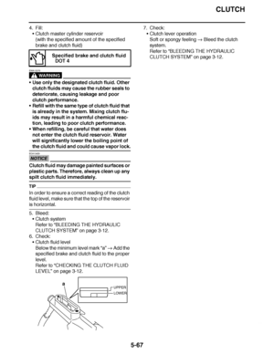 Page 362
haha CLUTCH
5-67
4. Fill: Clutch master cylinder reservoir
(with the specified amount of the specified 
brake and clutch fluid)
WARNING
EWA13370
Use only the designated clutch fluid. Other 
clutch fluids may cause the rubber seals to 
deteriorate, causing leakage and poor 
clutch performance.
 Refill with the same type of clutch fluid that 
is already in the system. Mixing clutch flu-
ids may result in a harmful chemical reac-
tion, leading to poor clutch performance.
 When refilling, be careful...