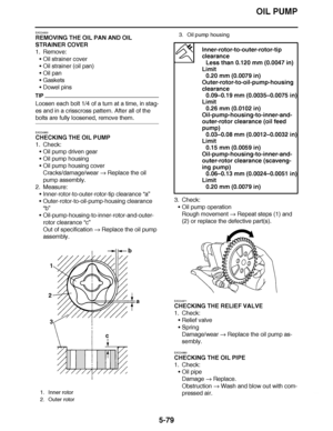 Page 374
haha OIL PUMP
5-79
EAS24930
REMOVING THE OIL PAN AND OIL 
STRAINER COVER
1. Remove: Oil strainer cover
 Oil strainer (oil pan)
 Oil pan
 Gaskets
 Dowel pins
TIP
Loosen each bolt 1/4 of a turn at a time, in stag-
es and in a crisscross pattern. After all of the 
bolts are fully loosened, remove them.
EAS24960
CHECKING THE OIL PUMP
1. Check:
Oil pump driven gear
 Oil pump housing
 Oil pump housing cover
Cracks/damage/wear   Replace the oil 
pump assembly.
2. Measure:...