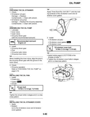 Page 375
haha OIL PUMP
5-80
EAS24990
CHECKING THE OIL STRAINER
1. Check: Oil strainer (oil pan)
Damage   Replace.
Contaminants   Clean with solvent.
 Oil strainer (oil pump)
Damage   Replace the oil pump assembly.
Contaminants   Clean with solvent.
EAS25010
ASSEMBLING THE OIL PUMP
1. Lubricate: Inner rotors
 Outer rotors
 Oil pump driven gear
(with the recommended lubricant)
2. Install: Oil pump driven gear
 Pins
 Oil pump outer rotors
 Oil pump inner rotors
TIP
When installing the inner rotors, align...