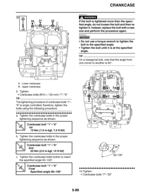 Page 384
haha CRANKCASE
5-89
9. Tighten: Crankcase bolts (M10  × 130 mm) “1 ”–“6”
TIP
The tightening procedure of crankcase bolts  “1”–  
“6”  is angle controlled; therefore, tighten the 
bolts using the following procedure.
▼▼▼▼ ▼ ▼▼▼ ▼▼▼▼▼ ▼ ▼ ▼▼▼▼ ▼ ▼▼▼▼ ▼ ▼▼▼ ▼▼▼▼
a. Tighten the crankcase bolts in the proper 
tightening sequence as shown.
b. Tighten the crankcase bolts in the proper  tightening sequence as shown.
c. Tighten the crankcase bolts further to reach  the specified angle 90 –100°.
WARNING...