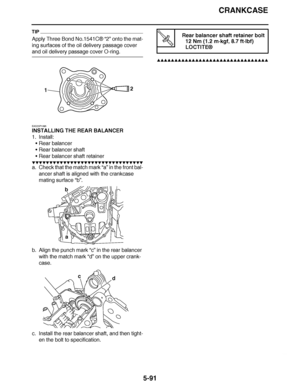 Page 386
haha CRANKCASE
5-91
TIP
Apply Three Bond No.1541C ® “2” onto the mat-
ing surfaces of the oil delivery passage cover 
and oil delivery passage cover O-ring.
EAS23P1095
INSTALLING THE REAR BALANCER
1. Install: Rear balancer
 Rear balancer shaft
 Rear balancer shaft retainer
▼▼▼▼ ▼ ▼▼▼ ▼▼▼▼▼ ▼ ▼ ▼▼▼▼ ▼ ▼▼▼▼ ▼ ▼▼▼ ▼▼▼▼
a. Check that the match mark  “a” in the front bal-
ancer shaft is aligned with the crankcase 
mating surface  “b”.
b. Align the punch mark  “c” in the rear balancer 
with the match mark...