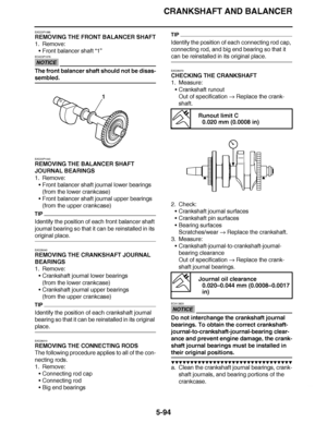 Page 389
haha CRANKSHAFT AND BALANCER
5-94
EAS23P1096
REMOVING THE FRONT BALANCER SHAFT
1. Remove: Front balancer shaft  “1”
NOTICE
ECA23P1076
The front balancer shaft should not be disas-
sembled.
EAS23P1043
REMOVING THE BALANCER SHAFT 
JOURNAL BEARINGS
1. Remove:
Front balancer shaft journal lower bearings
(from the lower crankcase)
 Front balancer shaft journal upper bearings
(from the upper crankcase)
TIP
Identify the position of each front balancer shaft 
journal bearing so that it can be reinstalled in...