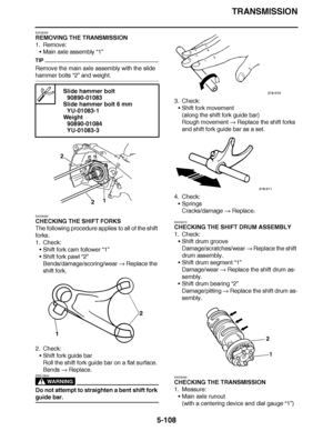 Page 403
haha TRANSMISSION
5-108
EAS26250
REMOVING THE TRANSMISSION
1. Remove: Main axle assembly  “1”
TIP
Remove the main axle assembly with the slide 
hammer bolts “2” and weight.
EAS26260
CHECKING THE SHIFT FORKS
The following procedure applies to all of the shift 
forks.
1. Check: Shift fork cam follower  “1”
 Shift fork pawl  “2”
Bends/damage/scoring/wear   Replace the 
shift fork.
2. Check: Shift fork guide bar
Roll the shift fork guide bar on a flat surface.
Bends   Replace.
WARNING
EWA12840
Do not...