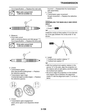 Page 404
haha TRANSMISSION
5-109
Out of specification   Replace the main axle.
2. Measure: Drive axle runout
(with a centering device and dial gauge  “1”)
Out of specification   Replace the drive axle.
3. Check: Transmission gears
Blue discoloration/pitting/wear   Replace 
the defective gear(s).
 Transmission gear dogs
Cracks/damage/rounded edges   Replace 
the defective gear(s).
4. Check: Transmission gear engagement
(each pinion gear to its respective wheel 
gear) Incorrect 
 Reassemble the transmission...