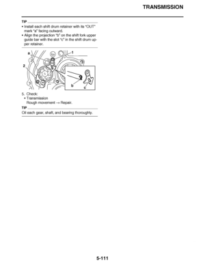 Page 406
haha TRANSMISSION
5-111
TIP
 Install each shift drum retainer with its  “OUT” 
mark  “a” facing outward.
 Align the projection  “b” on the shift fork upper 
guide bar with the slot  “c” in the shift drum up-
per retainer.
5. Check: Transmission
Rough movement   Repair.
TIP
Oil each gear, shaft, and bearing thoroughly.
b
c
a
2 1  