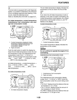 Page 42
haha FEATURES
1-33
TIP
This fuel meter is equipped with a self-diagnosis 
system. If a problem is detected in the electrical 
circuit, all display segments start flashing. If this 
occurs, check the electrical circuit.
Refer to “SIGNALING SYSTEM” on page 8-21.
Air intake temperature, coolant temperature,
instantaneous fuel consumption and aver-
age fuel consumption modes
Push the right button to switch the display be-
tween the air intake temperature mode, the cool-
ant temperature mode, the...
