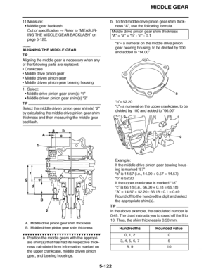 Page 417
haha MIDDLE GEAR
5-122
11.Measure: Middle gear backlash
Out of specification   Refer to  “MEASUR-
ING THE MIDDLE GEAR BACKLASH ” on 
page 5-120.
EAS25930
ALIGNING THE MIDDLE GEAR
TIP
Aligning the middle gear is necessary when any 
of the following parts are replaced:
 Crankcase
 Middle drive pinion gear
 Middle driven pinion gear
Middle driven pinion gear bearing housing
1. Select: Middle drive pinion gear shim(s) “1”
 Middle driven pinion gear shim(s)  “2”
TIP
Select the middle driven pinion...