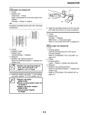 Page 422
haha RADIATOR
6-3
EAS26390
CHECKING THE RADIATOR
1. Check: Radiator fins
Obstruction   Clean.
Apply compressed air to the inner side of the 
radiator.
Damage   Repair or replace.
TIP
Straighten any flattened fins with a thin, flat-head 
screwdriver.
2. Check:
Radiator hoses
 Radiator pipe
Cracks/damage   Replace.
3. Measure:
Radiator cap opening pressure
Below the specified pressure   Replace the 
radiator cap.
▼▼▼▼ ▼ ▼▼▼ ▼▼▼▼▼ ▼ ▼ ▼▼▼▼ ▼ ▼▼▼▼ ▼ ▼▼▼ ▼▼▼▼
a. Install the radiator cap tester  “1” and...