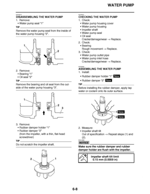 Page 427
haha WATER PUMP
6-8
EAS26510
DISASSEMBLING THE WATER PUMP
1. Remove: Water pump seal  “1”
TIP
Remove the water pump seal from the inside of 
the water pump housing  “2”.
2. Remove: Bearing “1”
 Oil seal  “2”
TIP
Remove the bearing and oil seal from the out-
side of the water pump housing  “3”.
3. Remove: Rubber damper holder  “1”
 Rubber damper “2”
(from the impeller, with a thin, flat-head 
screwdriver)
TIP
Do not scratch the impeller shaft. EAS26541
CHECKING THE WATER PUMP
1. Check:
Water pump...