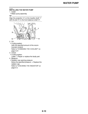 Page 429
haha WATER PUMP
6-10
EAS26590
INSTALLING THE WATER PUMP
1. Install: Water pump assembly
TIP
Align the projection  “a” on the impeller shaft  “1” 
with the slot “b” in the front balancer shaft  “2”.
2. Fill: Cooling system
(with the specified amount of the recom-
mended coolant)
Refer to  “CHANGING THE COOLANT ” on 
page 3-27.
3. Check: Cooling system
Leaks   Repair or replace the faulty part.
4. Measure: Radiator cap opening pressure
Below the specified pressure   Replace the 
radiator cap.
Refer to...