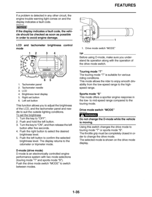 Page 44
haha FEATURES
1-35
If a problem is detected in any other circuit, the 
engine trouble warning light comes on and the 
display indicates a fault code.
NOTICE
EWA23P1042
If the display indicates a fault code, the vehi-
cle should be checked as soon as possible 
in order to avoid engine damage.
LCD and tachometer brightness control
mode
This function allows you to adjust the brightness 
of the LCD, and the tachometer panel and nee-
dle to suit the outside lighting conditions.
To set the brightness
1. Turn...