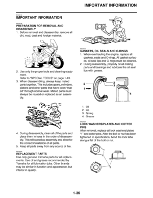 Page 45
haha IMPORTANT INFORMATION
1-36
EAS20180
IMPORTANT INFORMATION
EAS20190
PREPARATION FOR REMOVAL AND 
DISASSEMBLY
1. Before removal and disassembly, remove all  dirt, mud, dust and foreign material.
2. Use only the proper tools and cleaning equip- ment.
Refer to  “SPECIAL TOOLS ” on page 1-43.
3. When disassembling, always keep mated 
parts together. This includes gears, cylinders, 
pistons and other parts that have been  “mat-
ed”  through normal wear. Mated parts must 
always be reused or replaced as...