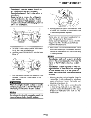 Page 441
haha THROTTLE BODIES
7-10
 Do not apply cleaning solvent directly to 
any plastic parts, sensors, or seals.
 Do not directly push the throttle valves to 
open them.
 Be careful not to remove the white paint 
mark that identifies the standard throttle 
body. Do not turn the bypass air screws 
“a” ; otherwise, the throttle body synchroni-
zation will be affected.
▼▼▼▼ ▼ ▼▼▼ ▼▼▼▼▼ ▼ ▼ ▼▼▼▼ ▼ ▼▼▼▼ ▼ ▼▼▼ ▼▼▼▼
a. Place the throttle bodies on a flat surface with 
the air filter case side facing up.
b....